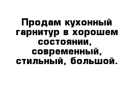 Продам кухонный гарнитур в хорошем состоянии,  современный, стильный, большой.